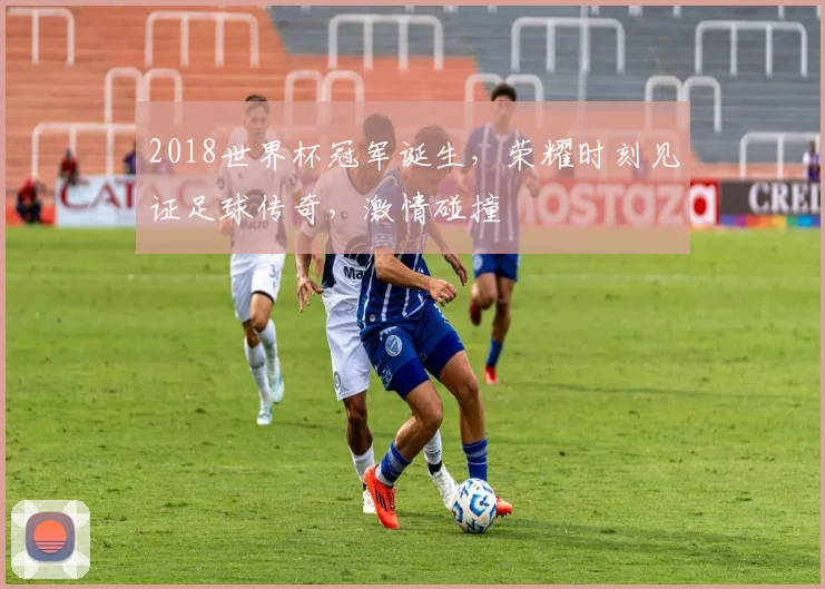 2018世界杯冠军诞生，荣耀时刻见证足球传奇，激情碰撞